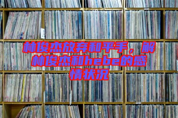 林俊杰放棄和平手，解林俊杰和hebe的感情狀況