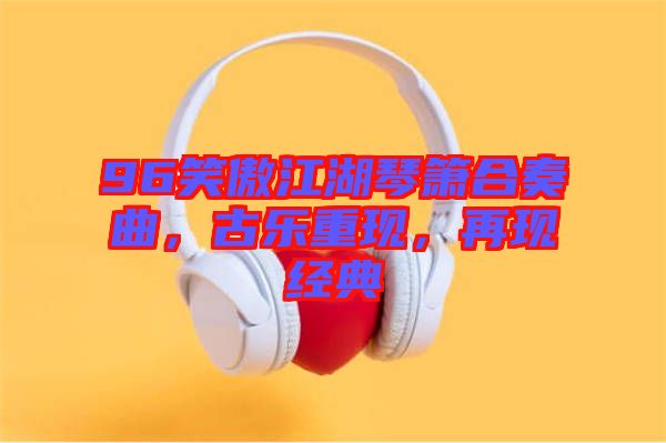 96笑傲江湖琴簫合奏曲，古樂(lè)重現(xiàn)，再現(xiàn)經(jīng)典