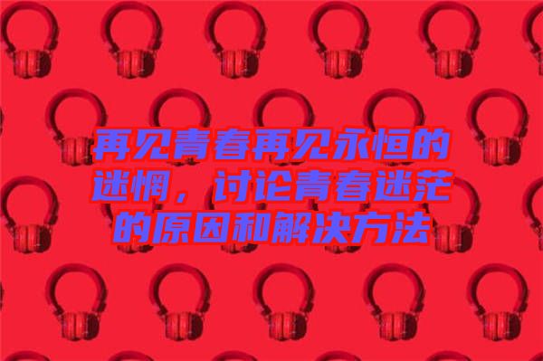 再見青春再見永恒的迷惘，討論青春迷茫的原因和解決方法