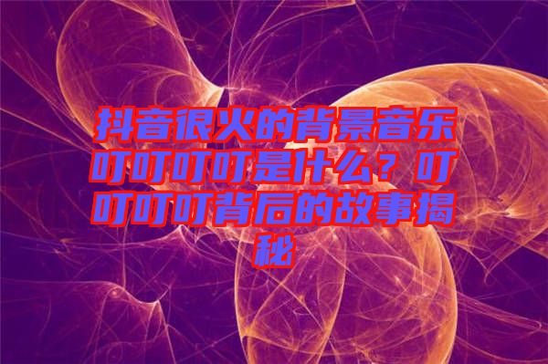 抖音很火的背景音樂叮叮叮叮是什么？叮叮叮叮背后的故事揭秘
