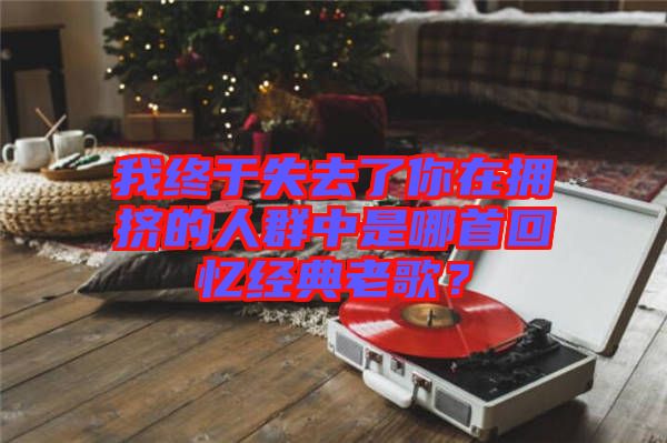 我終于失去了你在擁擠的人群中是哪首回憶經(jīng)典老歌？