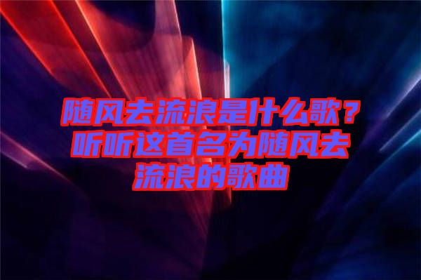 隨風(fēng)去流浪是什么歌？聽聽這首名為隨風(fēng)去流浪的歌曲
