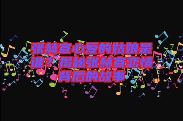 張赫宣心愛的姑娘是誰？揭秘張赫宣戀情背后的故事