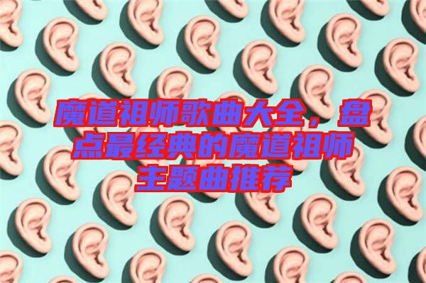 魔道祖師歌曲大全，盤點最經典的魔道祖師主題曲推薦