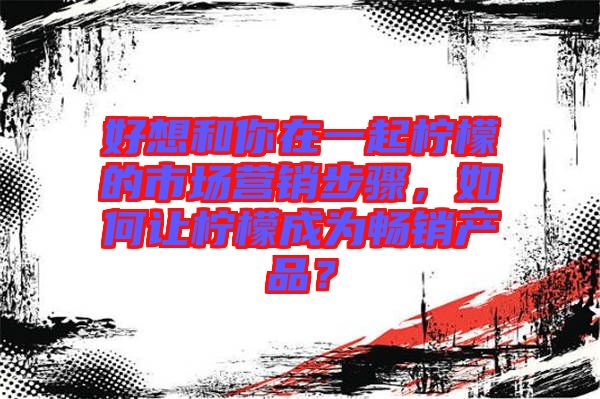 好想和你在一起檸檬的市場(chǎng)營銷步驟，如何讓檸檬成為暢銷產(chǎn)品？