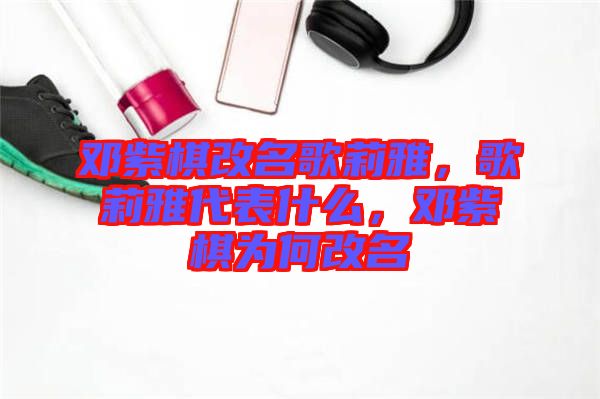 鄧紫棋改名歌莉雅，歌莉雅代表什么，鄧紫棋為何改名