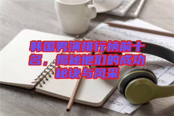 韓國男演排行榜前十名，揭秘他們的成功秘訣與風(fēng)采