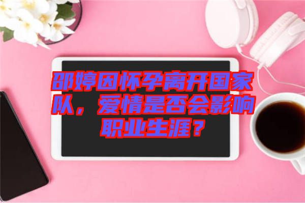 邵婷因懷孕離開國(guó)家隊(duì)，愛情是否會(huì)影響職業(yè)生涯？