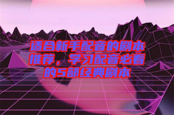 適合新手配音的劇本推薦，學(xué)習(xí)配音必看的5部經(jīng)典劇本