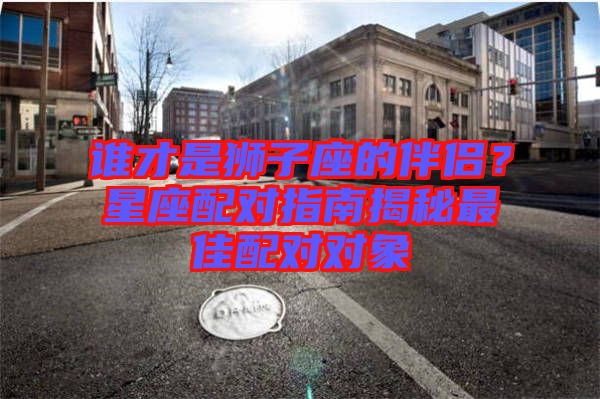 誰(shuí)才是獅子座的伴侶？星座配對(duì)指南揭秘最佳配對(duì)對(duì)象