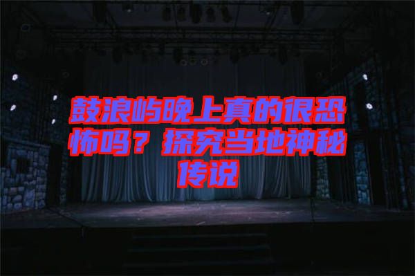 鼓浪嶼晚上真的很恐怖嗎？探究當(dāng)?shù)厣衩貍髡f