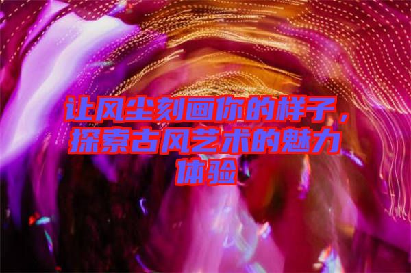 讓風(fēng)塵刻畫你的樣子，探索古風(fēng)藝術(shù)的魅力體驗(yàn)
