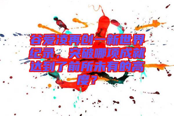 谷愛凌再創(chuàng)一新世界紀(jì)錄，突破哪項成就達(dá)到了前所未有的高度？