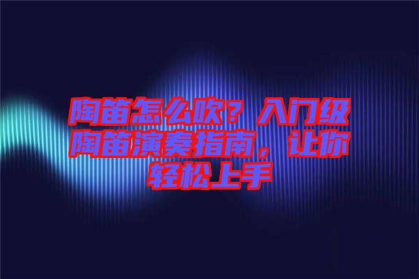 陶笛怎么吹？入門級陶笛演奏指南，讓你輕松上手