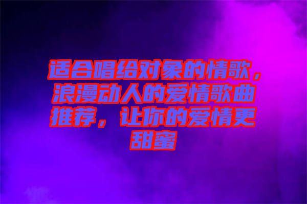 適合唱給對(duì)象的情歌，浪漫動(dòng)人的愛(ài)情歌曲推薦，讓你的愛(ài)情更甜蜜