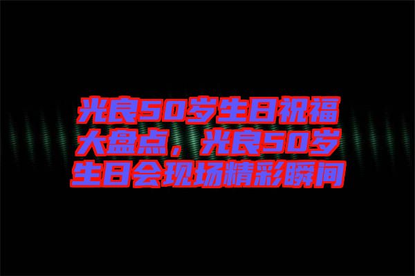 光良50歲生日祝福大盤點(diǎn)，光良50歲生日會現(xiàn)場精彩瞬間