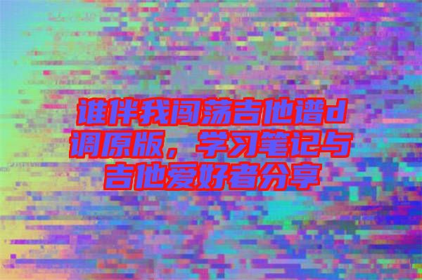 誰伴我闖蕩吉他譜d調(diào)原版，學(xué)習(xí)筆記與吉他愛好者分享