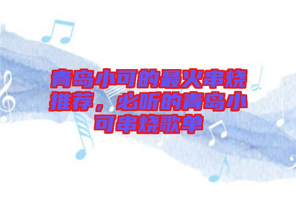 青島小可的最火串燒推薦，必聽的青島小可串燒歌單