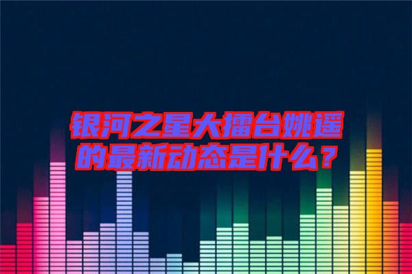 銀河之星大擂臺姚遙的最新動態(tài)是什么？