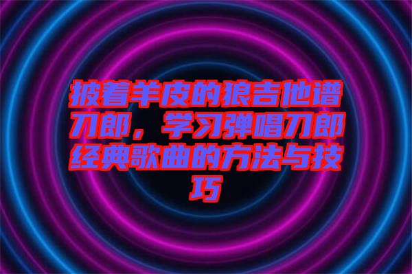 披著羊皮的狼吉他譜刀郎，學(xué)習(xí)彈唱刀郎經(jīng)典歌曲的方法與技巧