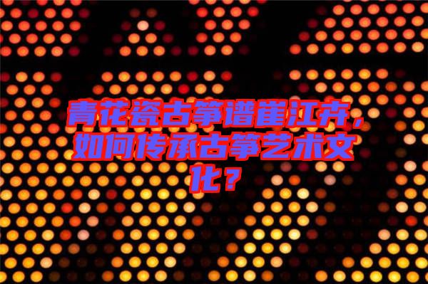 青花瓷古箏譜崔江卉，如何傳承古箏藝術(shù)文化？