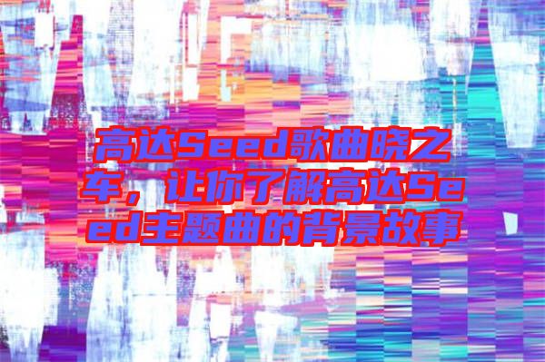 高達(dá)Seed歌曲曉之車，讓你了解高達(dá)Seed主題曲的背景故事