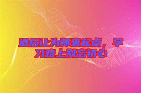 退后讓為師來起點，學(xué)習(xí)路上別忘初心