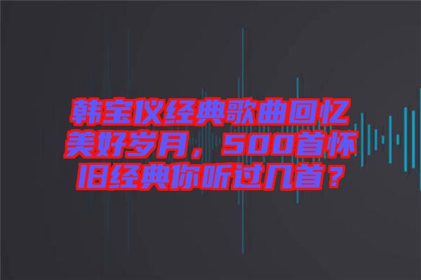 韓寶儀經(jīng)典歌曲回憶美好歲月，500首懷舊經(jīng)典你聽過幾首？