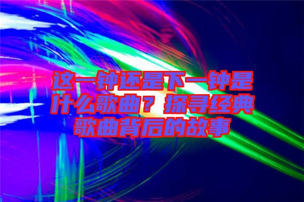 這一鐘還是下一鐘是什么歌曲？探尋經(jīng)典歌曲背后的故事