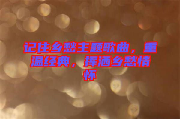 記住鄉(xiāng)愁主題歌曲，重溫經(jīng)典，揮灑鄉(xiāng)愁情懷