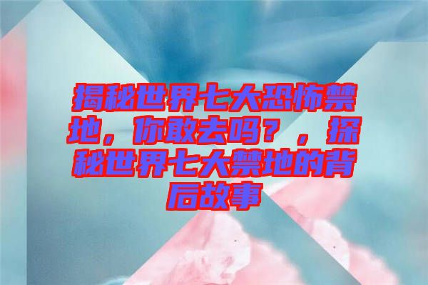揭秘世界七大恐怖禁地，你敢去嗎？，探秘世界七大禁地的背后故事