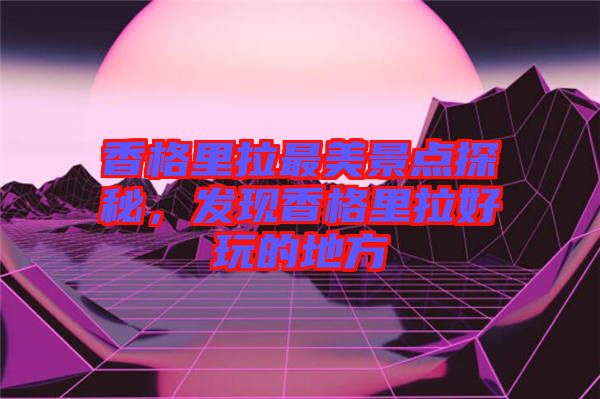 香格里拉最美景點探秘，發(fā)現香格里拉好玩的地方