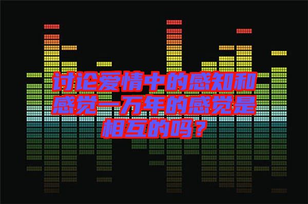 討論愛情中的感知和感覺一萬年的感覺是相互的嗎？