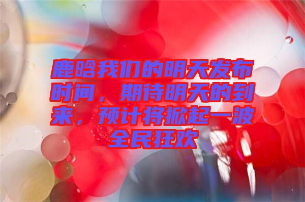 鹿晗我們的明天發(fā)布時間，期待明天的到來，預計將掀起一波全民狂歡