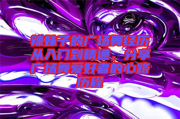 辣妹子的廣場舞經(jīng)歷從入門到精通，分享廣場舞愛好者的心路歷程