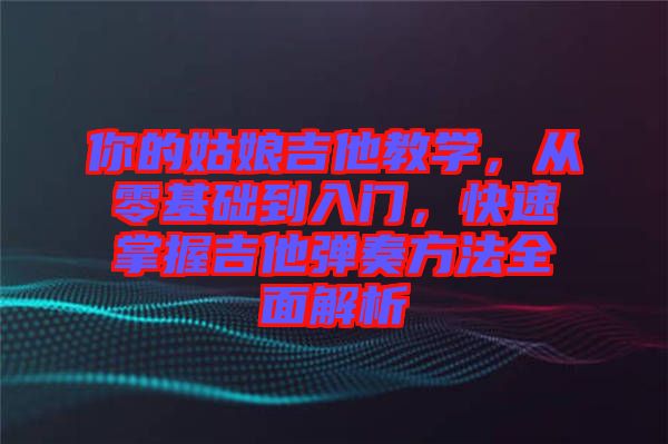 你的姑娘吉他教學(xué)，從零基礎(chǔ)到入門，快速掌握吉他彈奏方法全面解析