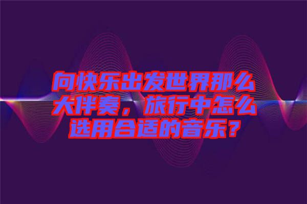 向快樂出發(fā)世界那么大伴奏，旅行中怎么選用合適的音樂？