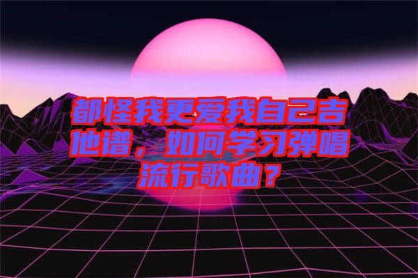 都怪我更愛我自己吉他譜，如何學(xué)習(xí)彈唱流行歌曲？
