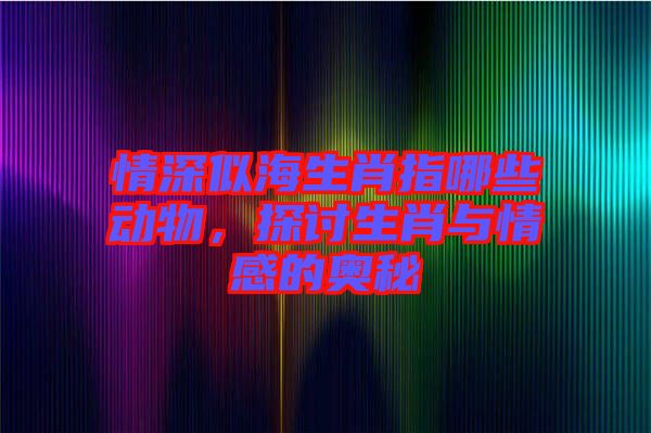 情深似海生肖指哪些動(dòng)物，探討生肖與情感的奧秘