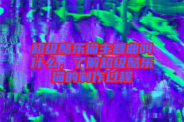 超級(jí)酷樂貓主題曲叫什么，了解超級(jí)酷樂貓的制作過程