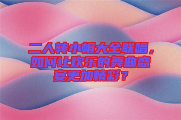 二人轉(zhuǎn)小帽大全聯(lián)唱，如何讓歡樂的舞曲盛宴更加精彩？