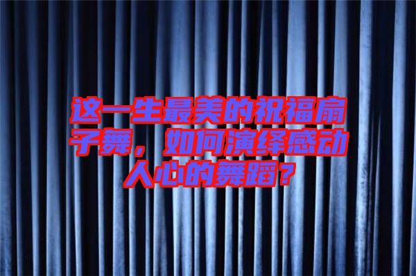 這一生最美的祝福扇子舞，如何演繹感動(dòng)人心的舞蹈？