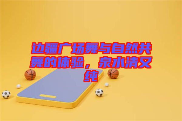 邊疆廣場(chǎng)舞與自然共舞的體驗(yàn)，泉水清又純