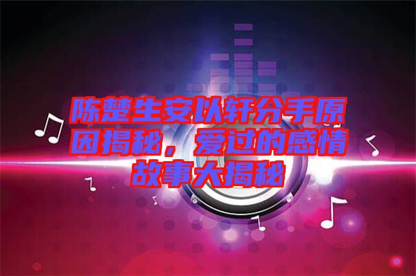 陳楚生安以軒分手原因揭秘，愛過的感情故事大揭秘