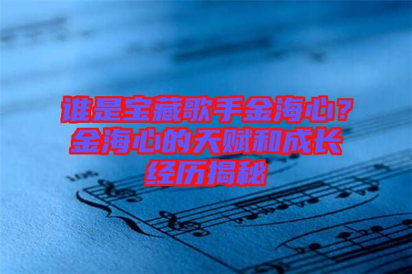誰是寶藏歌手金海心？金海心的天賦和成長經歷揭秘