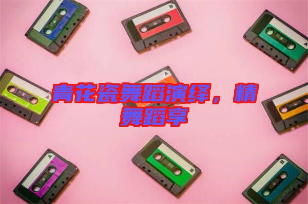 青花瓷舞蹈演繹，精舞蹈享