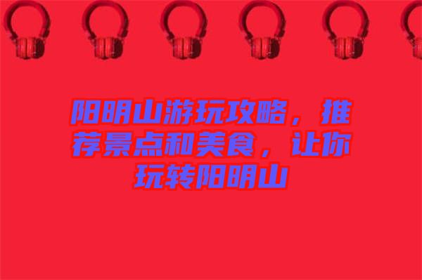陽明山游玩攻略，推薦景點(diǎn)和美食，讓你玩轉(zhuǎn)陽明山
