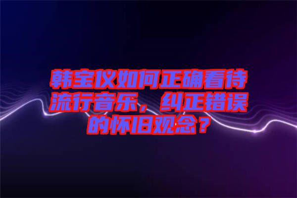 韓寶儀如何正確看待流行音樂，糾正錯誤的懷舊觀念？