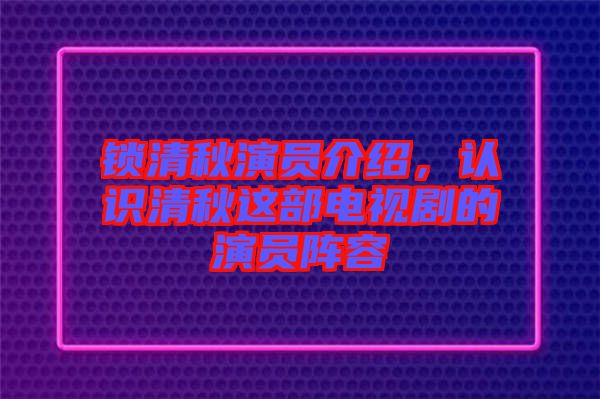 鎖清秋演員介紹，認識清秋這部電視劇的演員陣容