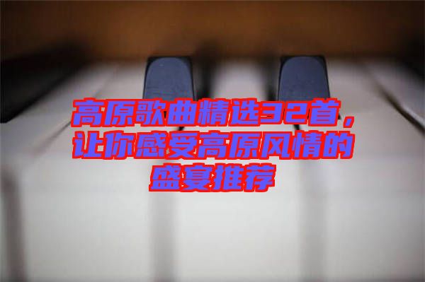 高原歌曲精選32首，讓你感受高原風(fēng)情的盛宴推薦